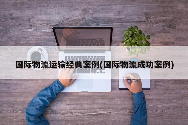 国际物流运输经典案例(国际物流成功案例)